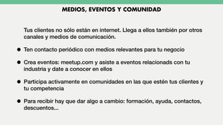 Tus clientes no sólo están en internet. Llega a ellos también por otros
canales y medios de comunicación.
• Ten contacto periódico con medios relevantes para tu negocio
• Crea eventos: meetup.com y asiste a eventos relacionads con tu
industria y date a conocer en ellos
• Participa activamente en comunidades en las que estén tus clientes y
tu competencia
• Para recibir hay que dar algo a cambio: formación, ayuda, contactos,
descuentos...
MEDIOS, EVENTOS Y COMUNIDAD
 