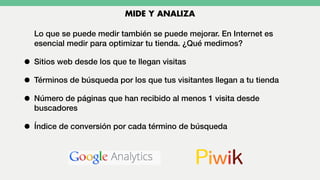 Lo que se puede medir también se puede mejorar. En Internet es
esencial medir para optimizar tu tienda. ¿Qué medimos?
• Sitios web desde los que te llegan visitas
• Términos de búsqueda por los que tus visitantes llegan a tu tienda
• Número de páginas que han recibido al menos 1 visita desde
buscadores
• Índice de conversión por cada término de búsqueda
MIDE Y ANALIZA
 