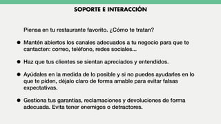 Piensa en tu restaurante favorito. ¿Cómo te tratan?
• Mantén abiertos los canales adecuados a tu negocio para que te
cantacten: correo, teléfono, redes sociales...
• Haz que tus clientes se sientan apreciados y entendidos.
• Ayúdales en la medida de lo posible y si no puedes ayudarles en lo
que te piden, déjalo claro de forma amable para evitar falsas
expectativas.
• Gestiona tus garantías, reclamaciones y devoluciones de forma
adecuada. Evita tener enemigos o detractores.
SOPORTE E INTERACCIÓN
 
