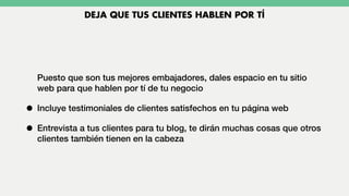 Puesto que son tus mejores embajadores, dales espacio en tu sitio
web para que hablen por tí de tu negocio
• Incluye testimoniales de clientes satisfechos en tu página web
• Entrevista a tus clientes para tu blog, te dirán muchas cosas que otros
clientes también tienen en la cabeza
DEJA QUE TUS CLIENTES HABLEN POR TÍ
 