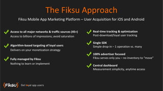 The Fiksu Approach
      Fiksu Mobile App Marketing Platform – User Acquisition for iOS and Android


Access to all major networks & traffic sources (45+)   Real-time tracking & optimization
Access to billions of impressions; avoid saturation    Post-download/loyal user tracking

                                                       Single SDK
Algorithm-based targeting of loyal users               Simple drop-in – 1 operation vs. many
Delivers on your monetization strategy
                                                       100% advertiser focused
Fully managed by Fiksu                                 Fiksu serves only you – no inventory to “move”
Nothing to learn or implement
                                                       Central dashboard
                                                       Measurement simplicity, anytime access
 