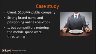 Case study
‣ Client: $100M+ public company
‣ Strong brand name and
  positioning online (desktop)…
‣ … but competitors entering
  the mobile space were
  threatening
 