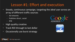 Lesson #1: Effort and execution
‣ Steady, continuous campaign, targeting the ideal user across an
  array of different traffic sources
   › Ad networks
   › Publisher direct , social
   › RTB
‣ High quality creative
‣ Track ROI through to last dollar
‣ Occasionally use burst strategy
 