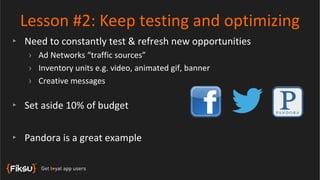 Lesson #2: Keep testing and optimizing
‣ Need to constantly test & refresh new opportunities
   › Ad Networks “traffic sources”
   › Inventory units e.g. video, animated gif, banner
   › Creative messages

‣ Set aside 10% of budget


‣ Pandora is a great example
 