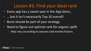Lesson #3: Find your ideal rank
‣   Every app has a sweet spot in the App Store…
‣   … but it isn’t necessarily Top 10 overall!
‣   Burst should be part of your strategy
‣   Need to figure out optimal rank for organic uplift
    › May vary according to seasons and market factors
 