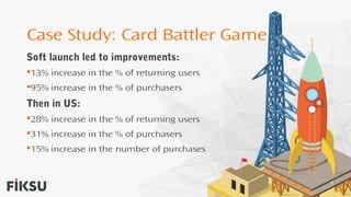 Case Study: Card Battler Game
Soft launch led to improvements:
13% increase in the % of returning users
95% increase in the % of purchasers
Then in US:
28% increase in the % of returning users
31% increase in the % of purchasers
15% increase in the number of purchases
 