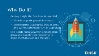 Why Do It?
• Getting it right the first time is essential
• Time in app: 6X growth in 4 years
• Mobile game usage grew 66% in 2013
and games command 40% of app usage
• Can isolate success factors and problem
areas and quantify user response to
game mechanics or app features
 