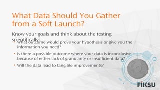 What Data Should You Gather
from a Soft Launch?
• What outcome would prove your hypothesis or give you the
information you need?
• Is there a possible outcome where your data is inconclusive
because of either lack of granularity or insufficient data?
• Will the data lead to tangible improvements?
Know your goals and think about the testing
scientifically:
 