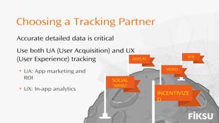 SOCIAL
Facebook in
particular
INCENTIVIZE
D
DISPLAY
VIDEO
RTB
Choosing a Tracking Partner
• UA: App marketing and
ROI
• UX: In-app analytics
Accurate detailed data is critical
Use both UA (User Acquisition) and UX
(User Experience) tracking
 