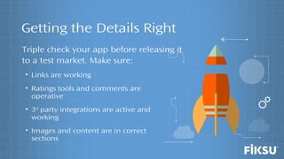 Getting the Details Right
• Links are working
• Ratings tools and comments are
operative
• 3rd
party integrations are active and
working
• Images and content are in correct
sections
Triple check your app before releasing it
to a test market. Make sure:
 