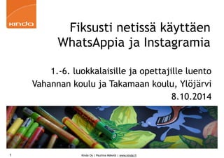 Fiksusti netissä käyttäen 
WhatsAppia ja Instagramia 
1.-6. luokkalaisille ja opettajille luento 
Vahannan koulu ja Takamaan koulu, Ylöjärvi 
Kinda Oy | Pauliina Mäkelä | www.kinda.fi 
8.10.2014 
1 
 