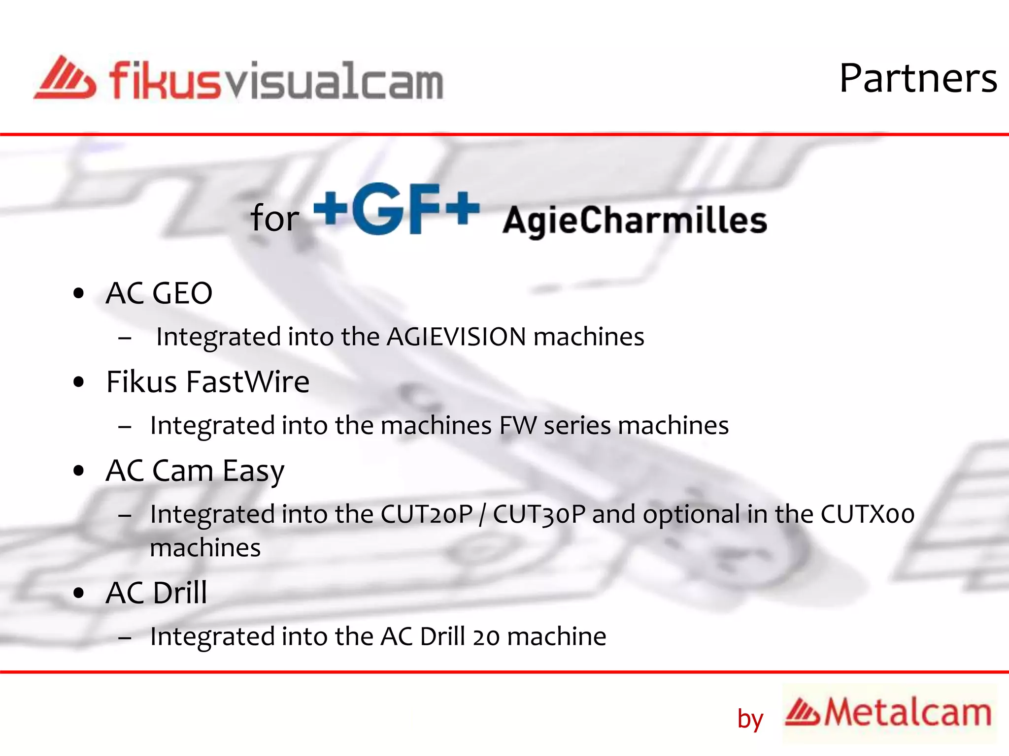 by
Partners
• AC GEO
– Integrated into the AGIEVISION machines
• Fikus FastWire
– Integrated into the machines FW series machines
• AC Cam Easy
– Integrated into the CUT20P / CUT30P and optional in the CUTX00
machines
• AC Drill
– Integrated into the AC Drill 20 machine
for
 