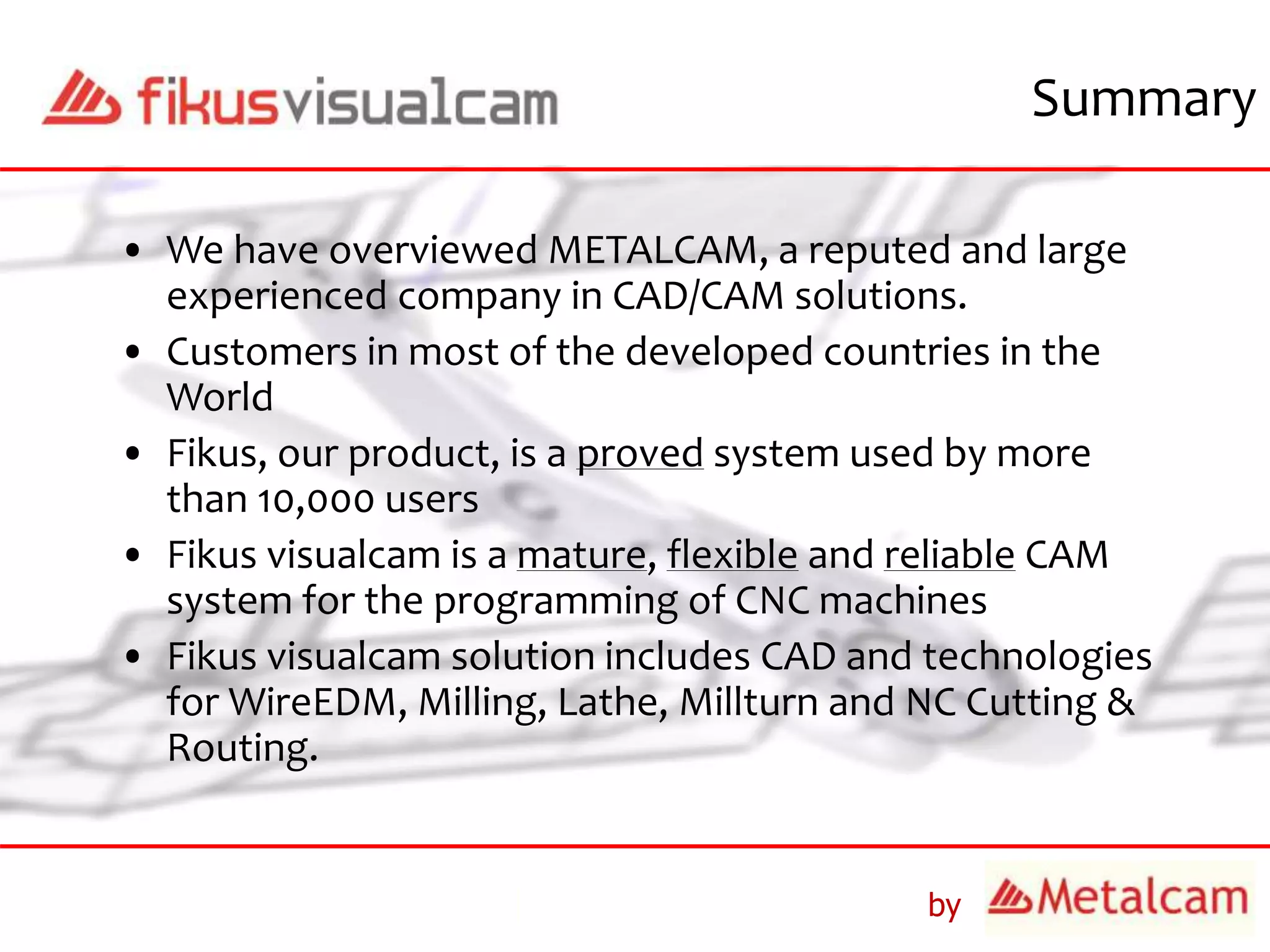 by
• We have overviewed METALCAM, a reputed and large
experienced company in CAD/CAM solutions.
• Customers in most of the developed countries in the
World
• Fikus, our product, is a proved system used by more
than 10,000 users
• Fikus visualcam is a mature, flexible and reliable CAM
system for the programming of CNC machines
• Fikus visualcam solution includes CAD and technologies
for WireEDM, Milling, Lathe, Millturn and NC Cutting &
Routing.
Summary
 