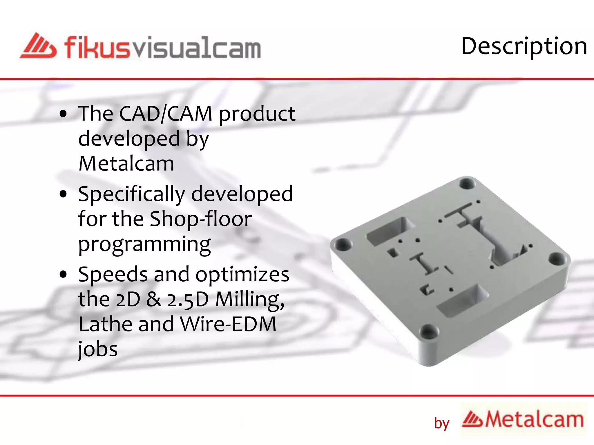 by
Description
• The CAD/CAM product
developed by
Metalcam
• Specifically developed
for the Shop-floor
programming
• Speeds and optimizes
the 2D & 2.5D Milling,
Lathe and Wire-EDM
jobs
 