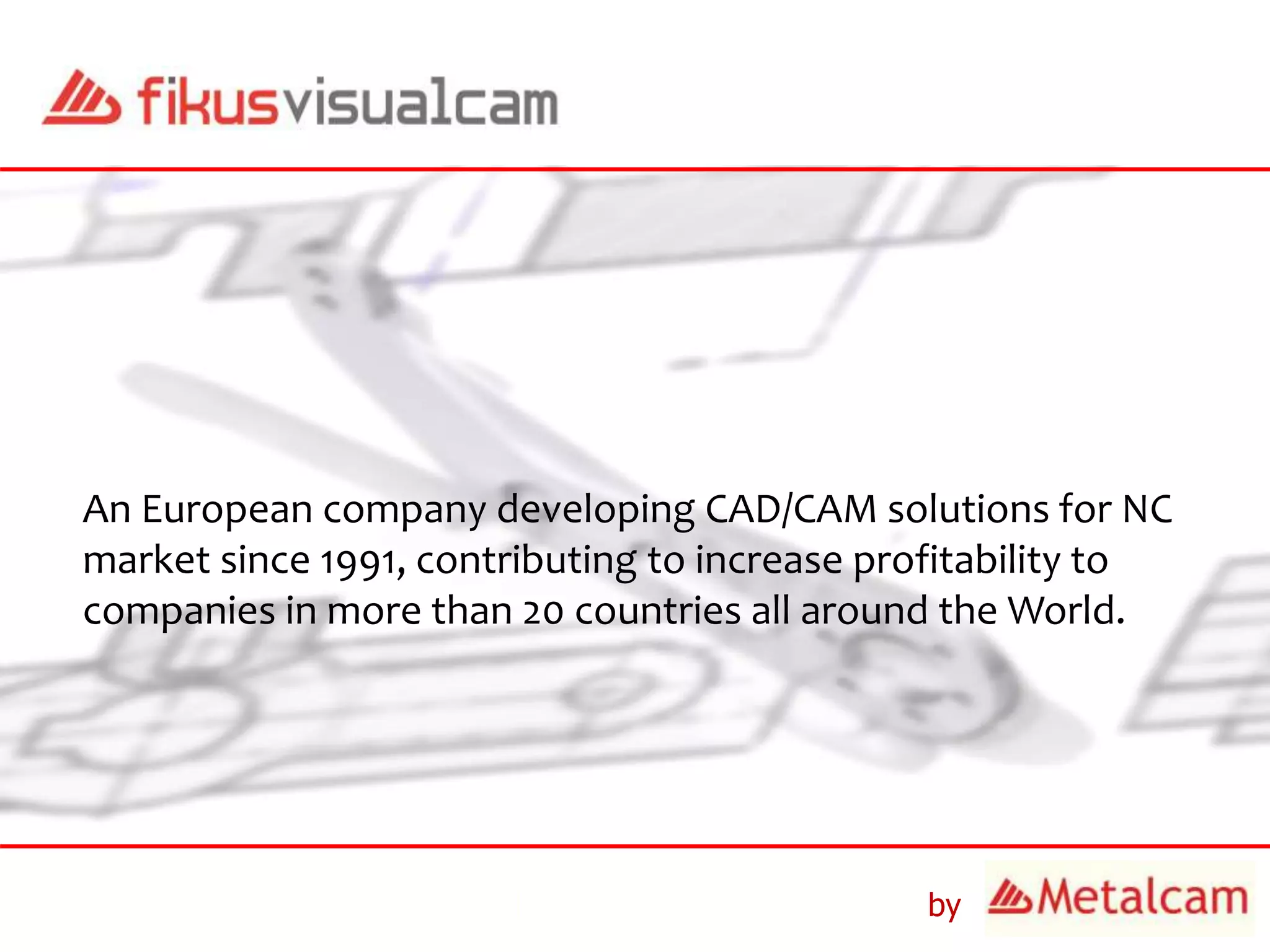 by
An European company developing CAD/CAM solutions for NC
market since 1991, contributing to increase profitability to
companies in more than 20 countries all around the World.
 
