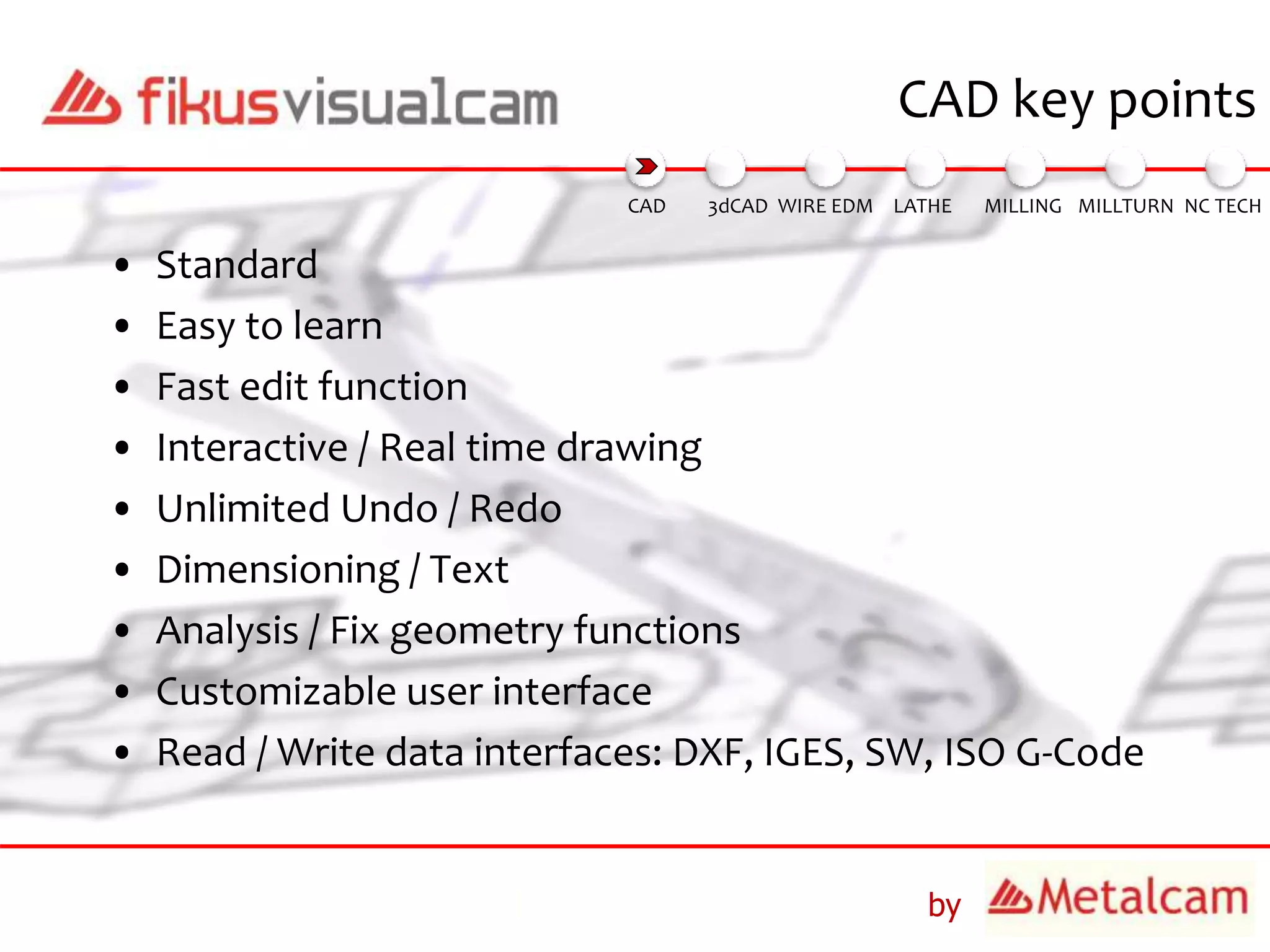 by
CAD key points
• Standard
• Easy to learn
• Fast edit function
• Interactive / Real time drawing
• Unlimited Undo / Redo
• Dimensioning / Text
• Analysis / Fix geometry functions
• Customizable user interface
• Read / Write data interfaces: DXF, IGES, SW, ISO G-Code
3dCAD WIRE EDM MILLING MILLTURN NC TECHLATHECAD
 