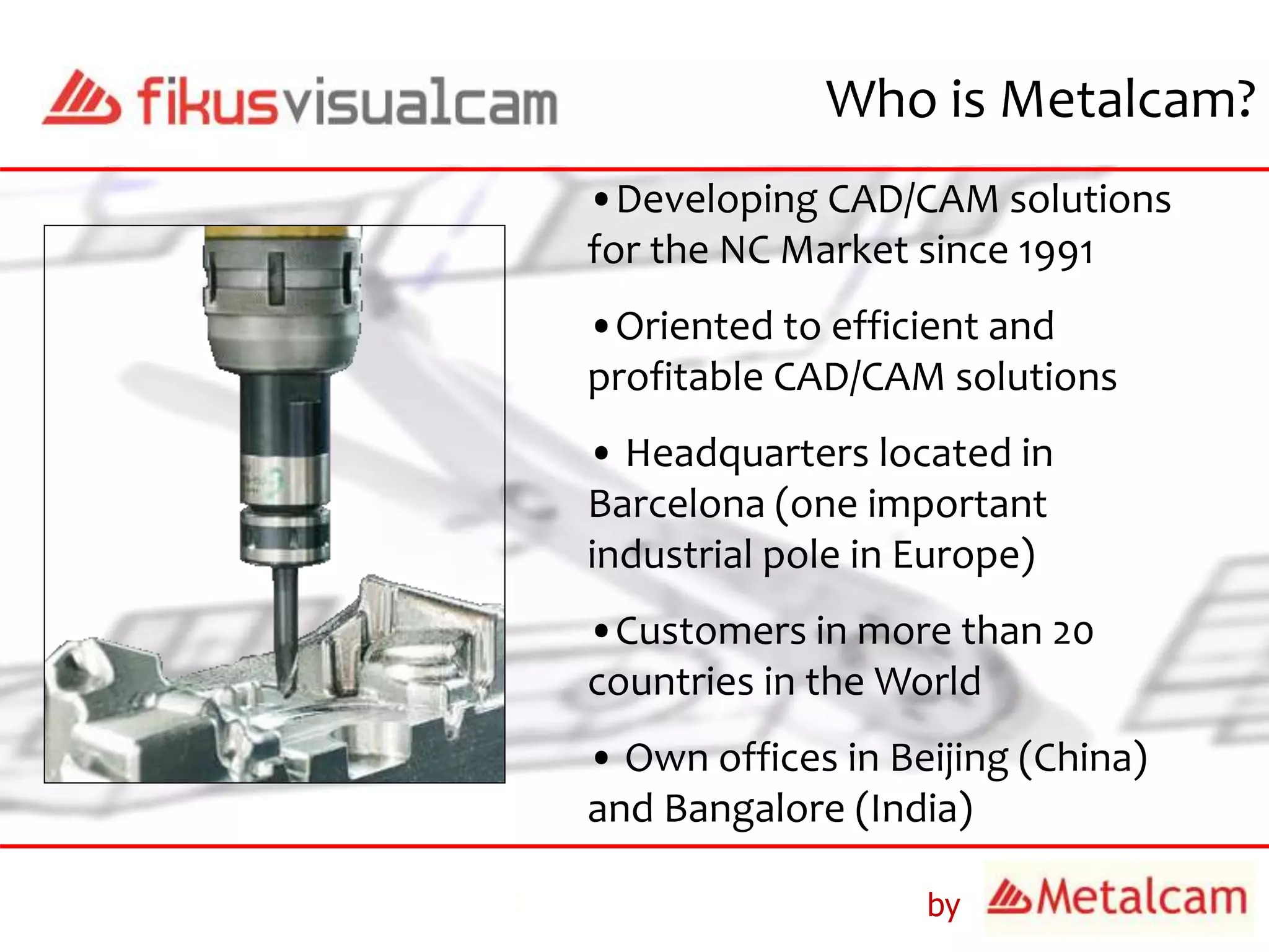 by
Who is Metalcam?
•Developing CAD/CAM solutions
for the NC Market since 1991
•Oriented to efficient and
profitable CAD/CAM solutions
• Headquarters located in
Barcelona (one important
industrial pole in Europe)
•Customers in more than 20
countries in the World
• Own offices in Beijing (China)
and Bangalore (India)
 