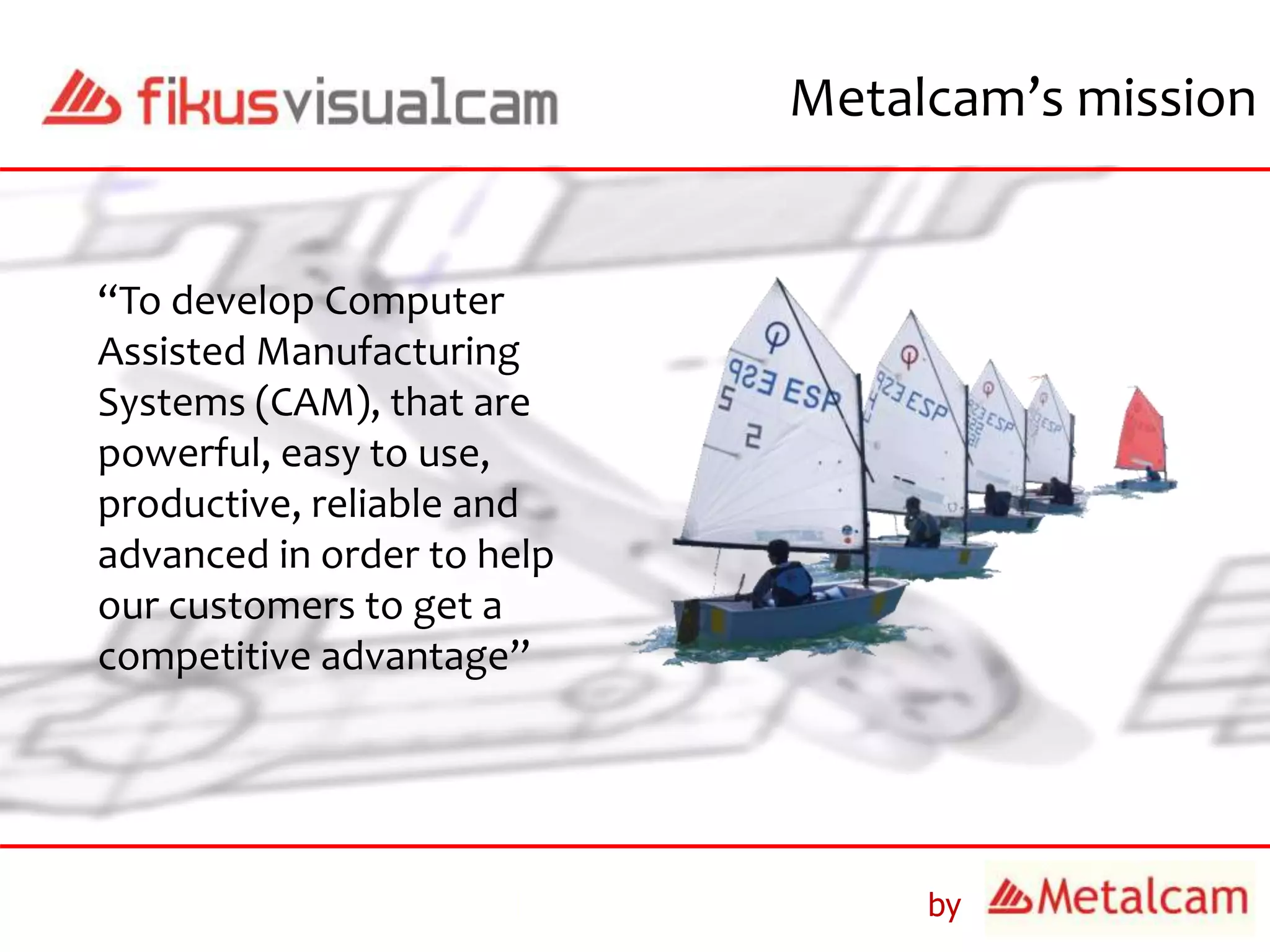 by
Metalcam’s mission
“To develop Computer
Assisted Manufacturing
Systems (CAM), that are
powerful, easy to use,
productive, reliable and
advanced in order to help
our customers to get a
competitive advantage”
 