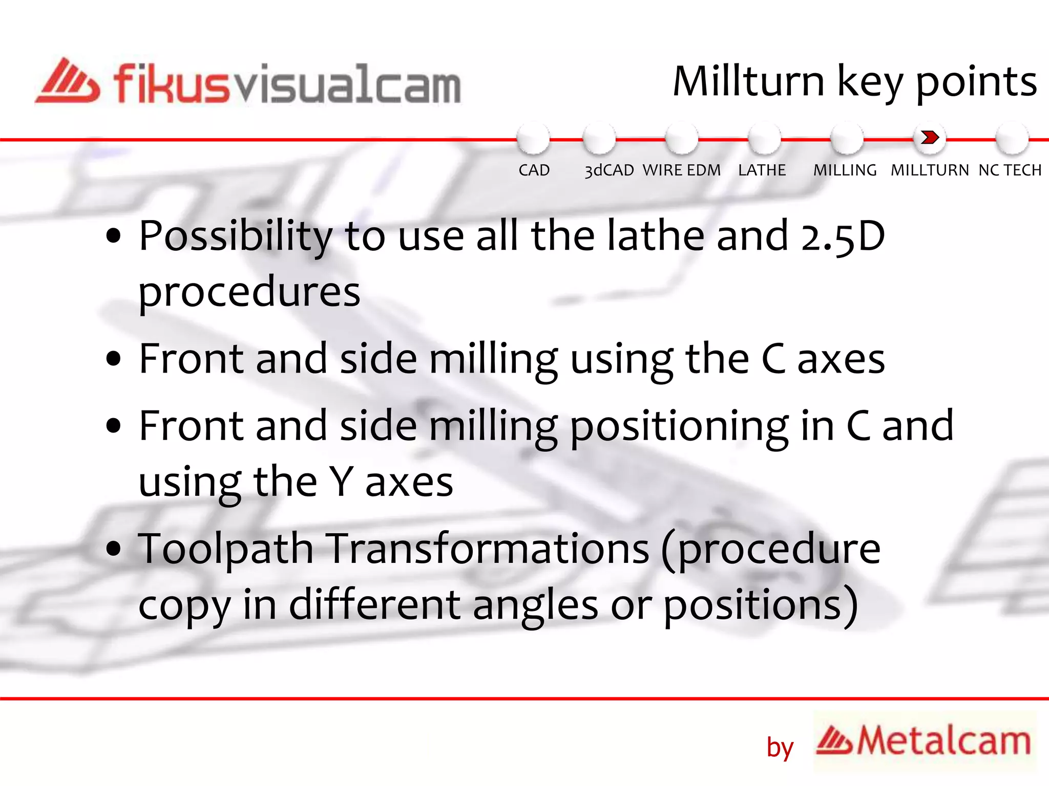 by
• Possibility to use all the lathe and 2.5D
procedures
• Front and side milling using the C axes
• Front and side milling positioning in C and
using the Y axes
• Toolpath Transformations (procedure
copy in different angles or positions)
Millturn key points
3dCAD WIRE EDM MILLING MILLTURN NC TECHLATHECAD
 