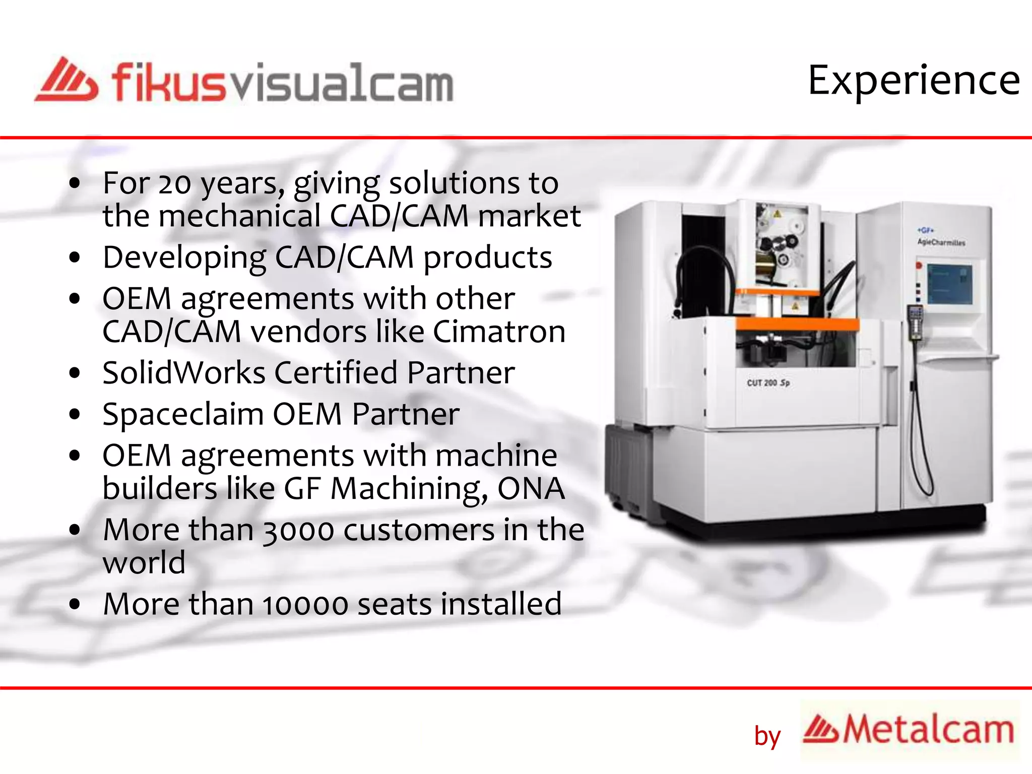 by
Experience
• For 20 years, giving solutions to
the mechanical CAD/CAM market
• Developing CAD/CAM products
• OEM agreements with other
CAD/CAM vendors like Cimatron
• SolidWorks Certified Partner
• Spaceclaim OEM Partner
• OEM agreements with machine
builders like GF Machining, ONA
• More than 3000 customers in the
world
• More than 10000 seats installed
 