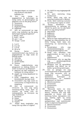 D. Karapat-dapat na tularan
ang kultura nila dahil
kakaiba ito.
16. Ano ang tawag sa
pagpapalitaw sa kahulugan ng
isang salita sa pamamagitan ng
pagsama nito sa iba pang salita?
A. Asosasyon
B. Kolokasyon
C. Paghahambing
D. Paglalapi
17. Alin sa sumusunod na mga
salita ang makabuo ng iba pang
kahulugan kapag pinagsama?
I. bahag + hari
II. haba + buhok
III. puti + usa
IV. bunga + araw
A. I at II
B. II at III
C. I at IV
D. III at IV
18. Saang bansa natin
maihahalintulad ang kultura ng
pagpapakasal sa mga anak sa
kamag-anak?
A. Amerika
B. Hongkong
C. Saudi Arabia
D. Taiwan
19. Paano nagkahahawig ang
pangyayari sa akdang Romeo at
Juliet sa kultura ng Pilipinas?
A. pagtutol ng mga magulang na
maikasal sa taong mahal
B. pagpili ng taong ipapakasal sa
mga anak
C. hindi nagpaplano para sa
kinabukasan ng mga anak
D. itinatakwil ang mga anak na
sumusuway sa kagustuhan ng
magulang
20. Alin sa sumusunod na
elemento ng tula ang iyong
isaaalang-alang kung ikaw ay
susulat ng isang tula na
makapupukaw ng atensyon ng
mga mababasa?
A. Kariktan
B. Sukat
C. Talinghaga
D. Tugma
21. Dapat bang magtaglay ang
isang tula ng sukat at tugma?
A. Oo, dahil ito ang nagpapaganda
sa tula
B. Oo, para maturing itong
tradisyunal
C. Hindi, dahil ang tula ay
maaring tradisyunal o Malaya
D. Hindi, dahil mahirap sumulat
ng tulang may tugma at sukat
22. Anong damdamin ang
ipinahihiwatig sa pahayag na,
“Hindi ba gusto mo rin ako kahit
putol na ang aking buhok?”
A. pag-aalala
B. pagkainis
C. pagtataka
D. pagtatampo
23. Batay sa mga naging palitan ng
diyalogo ng mag-asawang Jim at
Della Young, bakit kaya sila
itinuturing na marurunong na
mago?
A. Isinakripisyo nila ang
pinakamahahalagang ari-
ariang pinakaiingatan nila.
B. Hindi nila ipinakita ang
pagdaramdam sa isa’t isa sa
kabila ng kanilang
pagkakamali.
C. Pinatunayan nila na pag-ibig
ang pinakamagandang
aginaldo sa Pasko.
D. Binigyan nila ng aginaldong
pamasko ang bawat isa sa
kabila ng kanilang kahirapan.
24. Ano sa palagay mo ang
teoryang ginamit sa binasang akda
kung ang mensahe nito ay
nakapokus sa kurapsyon,
katiwalian, kahirapan at
diskriminasyon na madalas
nangayayari sa lipunan?
A. Eksistensyalismo
B. Feminismo
C. Humanismo
D. Realismo
25. “Masasabi natin na sina
Modesto, Mike, Magda ay mga
bayani. Hinarap nila ang mga
pagsubok at inalay nila ang
kanilang buhay. Ipinapakita nila
ang totoong ugali ng isang
Pilipino.” Anong teoryang
pampanitikan ang mahihinuha
mula sa pagsusuring ginawa?
A. Eksistensyalismo
B. Feminismo
C. Humanismo
 