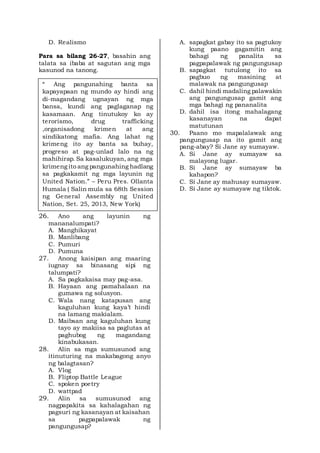 D. Realismo
Para sa bilang 26-27, basahin ang
talata sa ibaba at sagutan ang mga
kasunod na tanong.
26. Ano ang layunin ng
mananalumpati?
A. Manghikayat
B. Manlibang
C. Pumuri
D. Pumuna
27. Anong kaisipan ang maaring
iugnay sa binasang sipi ng
talumpati?
A. Sa pagkakaisa may pag-asa.
B. Hayaan ang pamahalaan na
gumawa ng solusyon.
C. Wala nang katapusan ang
kaguluhan kung kaya’t hindi
na lamang makialam.
D. Maibsan ang kaguluhan kung
tayo ay makiisa sa paglutas at
paghubog ng magandang
kinabukasan.
28. Alin sa mga sumusunod ang
itinuturing na makabagong anyo
ng balagtasan?
A. Vlog
B. Fliptop Battle League
C. spoken poetry
D. wattpad
29. Alin sa sumusunod ang
nagpapakita sa kahalagahan ng
pagsuri ng kasanayan at kaisahan
sa pagpapalawak ng
pangungusap?
A. sapagkat gabay ito sa pagtukoy
kung paano gagamitin ang
bahagi ng panalita sa
pagpapalawak ng pangungusap
B. sapagkat tutulong ito sa
pagbuo ng masining at
malawak na pangungusap
C. dahil hindi madaling palawakin
ang pangungusap gamit ang
mga bahagi ng pananalita
D. dahil isa itong mahalagang
kasanayan na dapat
matutunan
30. Paano mo mapalalawak ang
pangungusap na ito gamit ang
pang-abay? Si Jane ay sumayaw.
A. Si Jane ay sumayaw sa
malayong lugar.
B. Si Jane ay sumayaw ba
kahapon?
C. Si Jane ay mahusay sumayaw.
D. Si Jane ay sumayaw ng tiktok.
“ Ang pangunahing banta sa
kapayapaan ng mundo ay hindi ang
di-magandang ugnayan ng mga
bansa, kundi ang paglaganap ng
kasamaan. Ang tinutukoy ko ay
terorismo, drug trafficking
,organisadong krimen at ang
sindikatong mafia. Ang lahat ng
krimeng ito ay banta sa buhay,
progreso at pag-unlad lalo na ng
mahihirap. Sa kasalukuyan, ang mga
krimeng ito ang pangunahing hadlang
sa pagkakamit ng mga layunin ng
United Nation.” – Peru Pres. Ollanta
Humala ( Salin mula sa 68th Session
ng General Assembly ng United
Nation, Set. 25, 2013, New York)
 