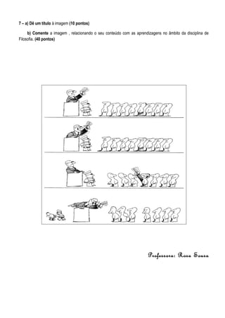 7 – a) Dê um título à imagem (10 pontos)

     b) Comente a imagem , relacionando o seu conteúdo com as aprendizagens no âmbito da disciplina de
Filosofia. (40 pontos)




                                                                     Professora: Rosa Sousa
 