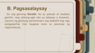 B. Pagsasalaysay
Ito ang genreng Naratib. Ito ay palasak at madalas
gamitin. Ang salitang-ugat nito ay Salaysay o Kuwento.
Layunin ng ganitong pamamaraan ang ipabatid ang mga
pangyayaring may kaugnay mula sa pananaw ng
nagsasalaysay.
 