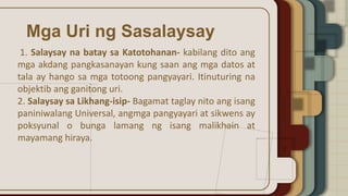 Mga Uri ng Sasalaysay
1. Salaysay na batay sa Katotohanan- kabilang dito ang
mga akdang pangkasanayan kung saan ang mga datos at
tala ay hango sa mga totoong pangyayari. Itinuturing na
objektib ang ganitong uri.
2. Salaysay sa Likhang-isip- Bagamat taglay nito ang isang
paniniwalang Universal, angmga pangyayari at sikwens ay
poksyunal o bunga lamang ng isang malikhain at
mayamang hiraya.
 