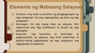 Elemento ng Mabisang Salaysay
1. Panahon- may tiyak na panahon ng pinagkaganapan ng
mga pangyayari. Ito ang nagpapatibay ng daloy ng mga
pangyayari.
2. Kahulugan- ito ang siyang diwa ng salaysay. Dito
nagmumula ang mga motibasyon at aksyon ng mga
kasangkot.
3. Kaayusan- ang bumubuo sa kasiningan at
pagkaepektibo ng salaysay. Ang hindi paikut-ikot at
patalun-talong pagkakaayos ng mga pangyayari ang
nagpapadali sa kabatiran.
 