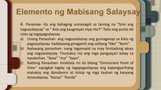 Elemento ng Mabisang Salaysay
4. Pananaw- ito ang bahaging sumasagot sa tanong na “Sino ang
nagsasalaysay” at “ Ano ang kaugnayan niya rito?” Tatlo ang punto de
vista ng tagapagsalaysay.
a) Unang Panauhan- ang nagsasalaysay ang gumaganap sa kilos ng
pagsasalaysay. Kadalasang ginagamit ang salitang “Ako” “Kami”.
b) Ikalawang panauhan- isang tagamasid na may limitadong akses
ang nagsasalaysay. Tinutukoy niy ang mga pangyayari batay sa
nasaksihan. “Ikaw” “mo” “kayo”.
c) Ikatlong Panauhan- kinikilala rin ito bilang “Omniscient Point of
View” sapagkat taglay ng tagapagsalaysay ang kapangyarihang
matukoy ang damdamin at iniisip ng mga tauhan ng kanyang
isinasalaysay. “Kanya” “Kanila”
 