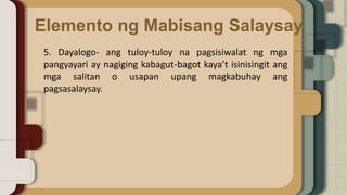 Elemento ng Mabisang Salaysay
5. Dayalogo- ang tuloy-tuloy na pagsisiwalat ng mga
pangyayari ay nagiging kabagut-bagot kaya’t isinisingit ang
mga salitan o usapan upang magkabuhay ang
pagsasalaysay.
 