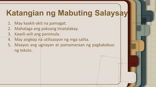 Katangian ng Mabuting Salaysay
1. May kaakit-akit na pamagat.
2. Mahalaga ang paksang tinatalakay.
3. Kawili-wili ang panimula.
4. May angkop na utilisasyon ng mga salita.
5. Maayos ang ugnayan at pamamaraan ng pagkakabuo
ng teksto.
 