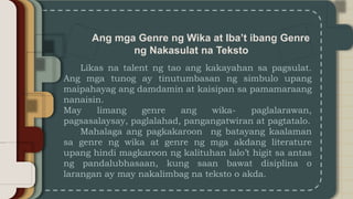 Ang mga Genre ng Wika at Iba’t ibang Genre
ng Nakasulat na Teksto
Likas na talent ng tao ang kakayahan sa pagsulat.
Ang mga tunog ay tinutumbasan ng simbulo upang
maipahayag ang damdamin at kaisipan sa pamamaraang
nanaisin.
May limang genre ang wika- paglalarawan,
pagsasalaysay, paglalahad, pangangatwiran at pagtatalo.
Mahalaga ang pagkakaroon ng batayang kaalaman
sa genre ng wika at genre ng mga akdang literature
upang hindi magkaroon ng kalituhan lalo’t higit sa antas
ng pandalubhasaan, kung saan bawat disiplina o
larangan ay may nakalimbag na teksto o akda.
 