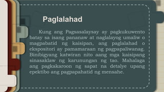 Paglalahad
Kung ang Pagsasalaysay ay pagkukuwento
batay sa isang pananaw at naglalayog umaliw o
magpabatid ng kaisipan, ang paglalahad o
ekspositori ay pamamaraan ng pagpapaliwanag.
Binibigyang katwiran nito aang mga kaisipang
sinasaklaw ng karunungan ng tao. Mahalaga
ang pagkakaroon ng sapat na detalye upang
epektibo ang pagpapahatid ng mensahe.
 