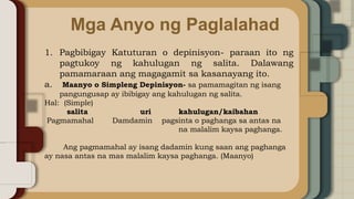 Mga Anyo ng Paglalahad
1. Pagbibigay Katuturan o depinisyon- paraan ito ng
pagtukoy ng kahulugan ng salita. Dalawang
pamamaraan ang magagamit sa kasanayang ito.
a. Maanyo o Simpleng Depinisyon- sa pamamagitan ng isang
pangungusap ay ibibigay ang kahulugan ng salita.
Hal: (Simple)
salita uri kahulugan/kaibahan
Pagmamahal Damdamin pagsinta o paghanga sa antas na
na malalim kaysa paghanga.
Ang pagmamahal ay isang dadamin kung saan ang paghanga
ay nasa antas na mas malalim kaysa paghanga. (Maanyo)
 