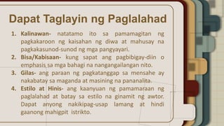 Dapat Taglayin ng Paglalahad
1. Kalinawan- natatamo ito sa pamamagitan ng
pagkakaroon ng kaisahan ng diwa at mahusay na
pagkakasunod-sunod ng mga pangyayari.
2. Bisa/Kabisaan- kung sapat ang pagbibigay-diin o
emphasis sa mga bahagi na nangangailangan nito.
3. Gilas- ang paraan ng pagkatanggap sa mensahe ay
nakabatay sa maganda at masining na pananalita.
4. Estilo at Hinis- ang kaanyuan ng pamamaraan ng
paglalahad at batay sa estilo na ginamit ng awtor.
Dapat anyong nakikipag-usap lamang at hindi
gaanong mahigpit istrikto.
 