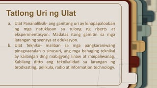 Tatlong Uri ng Ulat
a. Ulat Pananaliksik- ang ganitong uri ay kinapapalooban
ng mga natuklasan sa tulong ng riserts at
eksperimentasyon. Madalas itong gamitin sa mga
larangan ng syensya at edukasyon.
b. Ulat Tekniko- maliban sa mga pangkaraniwang
pinag=aaralan o sinusuri, ang mga bahaging teknikal
ay kailangan ding mabigyang linaw at maipaliwanag.
Kabilang ditto ang teknikalidad sa larangan ng
brodkasting, pelikula, radio at information technology.
 