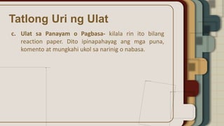 Tatlong Uri ng Ulat
c. Ulat sa Panayam o Pagbasa- kilala rin ito bilang
reaction paper. Dito ipinapahayag ang mga puna,
komento at mungkahi ukol sa narinig o nabasa.
 