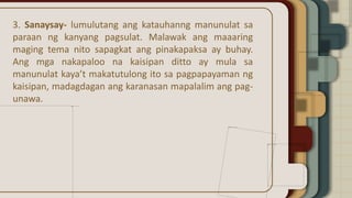 3. Sanaysay- lumulutang ang katauhanng manunulat sa
paraan ng kanyang pagsulat. Malawak ang maaaring
maging tema nito sapagkat ang pinakapaksa ay buhay.
Ang mga nakapaloo na kaisipan ditto ay mula sa
manunulat kaya’t makatutulong ito sa pagpapayaman ng
kaisipan, madagdagan ang karanasan mapalalim ang pag-
unawa.
 