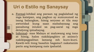 Uri o Estilo ng Sanaysay
a. Formal-lohikal ang paraan ng paglalahad ng
mga kaisipan, ang pagbuo ay sumusunod sa
isang balangkas, himig seryoso at tila may
awtoridad kung saan mababanaag ang
panahong iniukol sa pag-aaral ng mga
detalyeng ipinahayag.
b. Informal- mas Malaya at maluwang ang tono
at himig, halos nakikipagbiro at animo’y
nakikipagpalitan lamang mh kuro-kuro.
Kawili-wili itong basahin bagama’t nakatanim
parin ang kaisipang nais ipahatid.
 