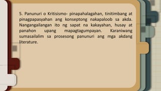 5. Panunuri o Kritisismo- pinapahalagahan, tinitimbang at
pinagpapasyahan ang konseptong nakapaloob sa akda.
Nangangailangan ito ng sapat na kakayahan, husay at
panahon upang mapagtagumpayan. Karaniwang
sumasailalim sa prosesong panunuri ang mga akdang
literature.
 