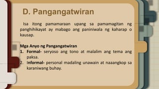 D. Pangangatwiran
Isa itong pamamaraan upang sa pamamagitan ng
panghihikayat ay mabago ang paniniwala ng kaharap o
kausap.
Mga Anyo ng Pangangatwiran
1. Formal- seryoso ang tono at malalim ang tema ang
paksa.
2. Informal- personal madaling unawain at naaangkop sa
karaniwang buhay.
 