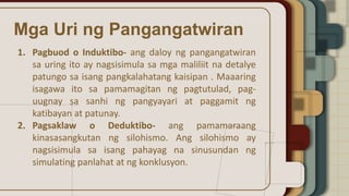 Mga Uri ng Pangangatwiran
1. Pagbuod o Induktibo- ang daloy ng pangangatwiran
sa uring ito ay nagsisimula sa mga maliliit na detalye
patungo sa isang pangkalahatang kaisipan . Maaaring
isagawa ito sa pamamagitan ng pagtutulad, pag-
uugnay sa sanhi ng pangyayari at paggamit ng
katibayan at patunay.
2. Pagsaklaw o Deduktibo- ang pamamaraang
kinasasangkutan ng silohismo. Ang silohismo ay
nagsisimula sa isang pahayag na sinusundan ng
simulating panlahat at ng konklusyon.
 