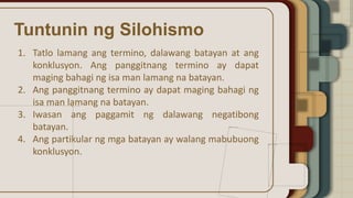 Tuntunin ng Silohismo
1. Tatlo lamang ang termino, dalawang batayan at ang
konklusyon. Ang panggitnang termino ay dapat
maging bahagi ng isa man lamang na batayan.
2. Ang panggitnang termino ay dapat maging bahagi ng
isa man lamang na batayan.
3. Iwasan ang paggamit ng dalawang negatibong
batayan.
4. Ang partikular ng mga batayan ay walang mabubuong
konklusyon.
 