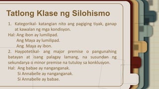 Tatlong Klase ng Silohismo
1. Kategorikal- katangian nito ang pagiging tiyak, ganap
at kawalan ng mga kondisyon.
Hal: Ang ibon ay lumilipad.
Ang Maya ay lumilipad.
Ang Maya ay ibon.
2. Haypotetikal- ang major premise o pangunahing
batayan at isang palagay lamang, na susundan ng
sekundarya o minor premise na tutuloy sa konklusyon.
Hal: Ang babae ay nanganganak.
Si Annabelle ay nanganganak.
Si Annabelle ay babae.
 