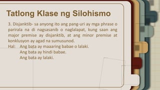 Tatlong Klase ng Silohismo
3. Disjanktib- sa anyong ito ang pang-uri ay mga phrase o
parirala na di nagsasanib o naglalapat, kung saan ang
major premise ay disjanktib, at ang minor premise at
konklusyon ay agad na sumusunod.
Hal: Ang bata ay maaaring babae o lalaki.
Ang bata ay hindi babae.
Ang bata ay lalaki.
 