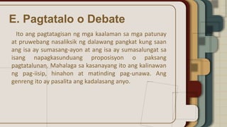 E. Pagtatalo o Debate
Ito ang pagtatagisan ng mga kaalaman sa mga patunay
at pruwebang nasaliksik ng dalawang pangkat kung saan
ang isa ay sumasang-ayon at ang isa ay sumasalungat sa
isang napagkasunduang proposisyon o paksang
pagtatalunan. Mahalaga sa kasanayang ito ang kalinawan
ng pag-iisip, hinahon at matinding pag-unawa. Ang
genreng ito ay pasalita ang kadalasang anyo.
 