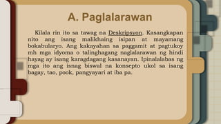 A. Paglalarawan
Kilala rin ito sa tawag na Deskripsyon. Kasangkapan
nito ang isang malikhaing isipan at mayamang
bokabularyo. Ang kakayahan sa paggamit at pagtukoy
mh mga idyoma o talinghagang naglalarawan ng hindi
hayag ay isang karagdagang kasanayan. Ipinalalabas ng
mga ito ang isnag biswal na konsepto ukol sa isang
bagay, tao, pook, pangyayari at iba pa.
 