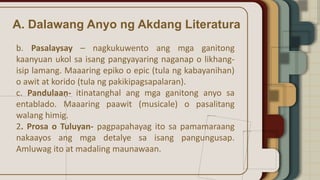 A. Dalawang Anyo ng Akdang Literatura
b. Pasalaysay – nagkukuwento ang mga ganitong
kaanyuan ukol sa isang pangyayaring naganap o likhang-
isip lamang. Maaaring epiko o epic (tula ng kabayanihan)
o awit at korido (tula ng pakikipagsapalaran).
c. Pandulaan- itinatanghal ang mga ganitong anyo sa
entablado. Maaaring paawit (musicale) o pasalitang
walang himig.
2. Prosa o Tuluyan- pagpapahayag ito sa pamamaraang
nakaayos ang mga detalye sa isang pangungusap.
Amluwag ito at madaling maunawaan.
 